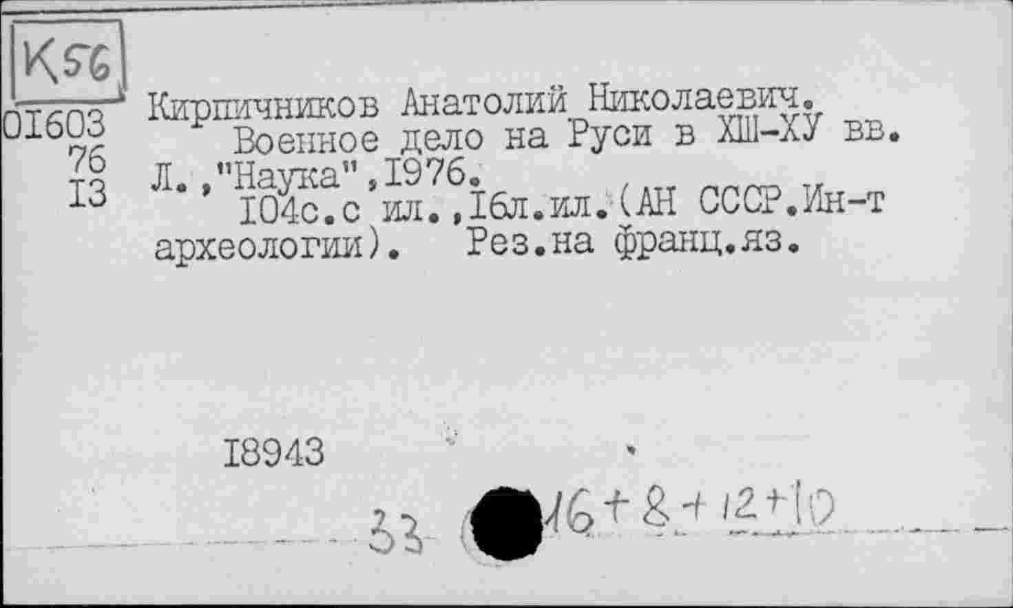 ﻿76
ІЗ
Кирпичников Анатолий Николаевич.
Военное дело на Руси в ХИ1-ХУ вв. Л’ ’"іО?с?с'ил? Дбл.ил. (АН СССР.Ин-т археологии). Рез.на франц.яз.
18943